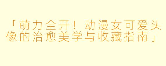 「萌力全开！动漫女可爱头像的治愈美学与收藏指南」