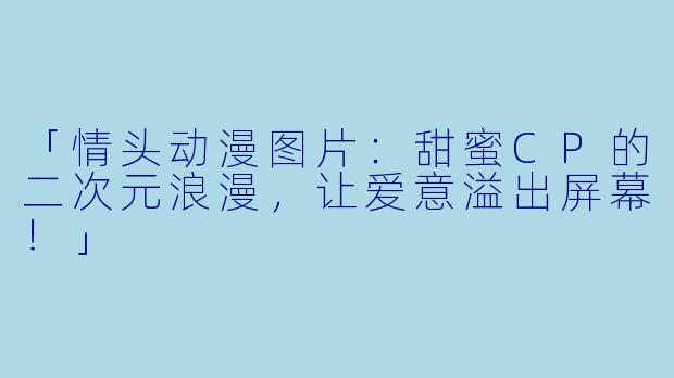 「情头动漫图片：甜蜜CP的二次元浪漫，让爱意溢出屏幕！」