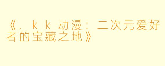 《.kk动漫：二次元爱好者的宝藏之地》
