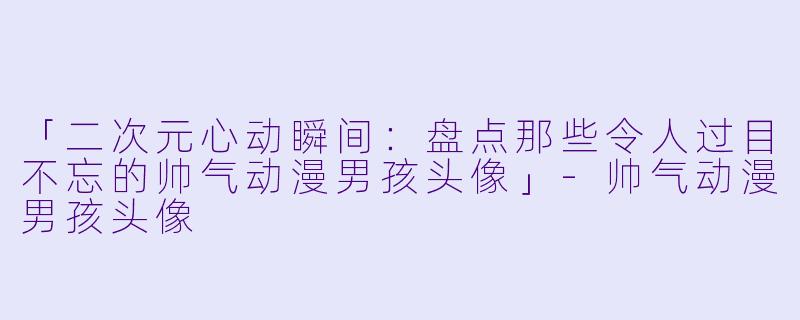 「二次元心动瞬间：盘点那些令人过目不忘的帅气动漫男孩头像」-帅气动漫男孩头像