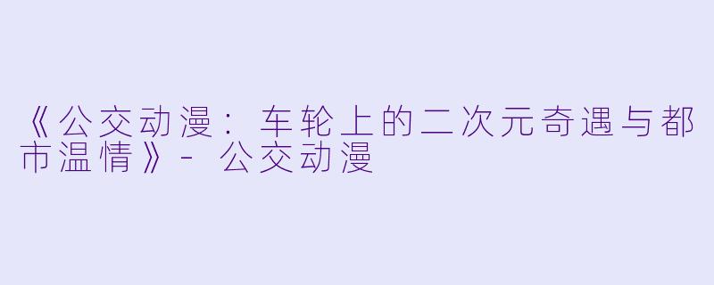 《公交动漫：车轮上的二次元奇遇与都市温情》-公交动漫