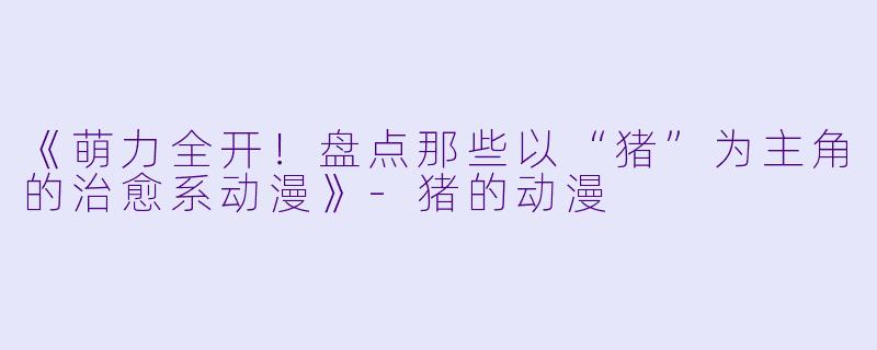 《萌力全开！盘点那些以“猪”为主角的治愈系动漫》-猪的动漫