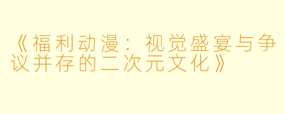 《福利动漫：视觉盛宴与争议并存的二次元文化》