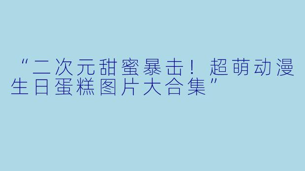 “二次元甜蜜暴击!超萌动漫生日蛋糕图片大合集”