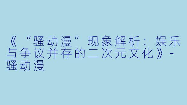 《“骚动漫”现象解析：娱乐与争议并存的二次元文化》-骚动漫