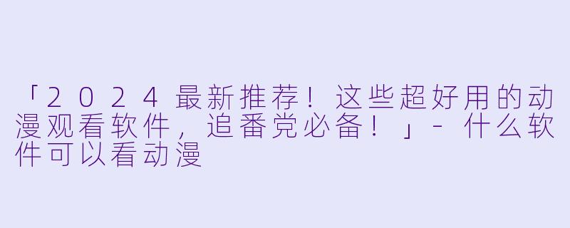 「2024最新推荐！这些超好用的动漫观看软件，追番党必备！」-什么软件可以看动漫
