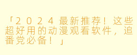 「2024最新推荐！这些超好用的动漫观看软件，追番党必备！」