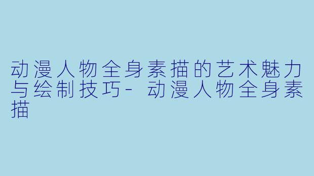 动漫人物全身素描的艺术魅力与绘制技巧-动漫人物全身素描