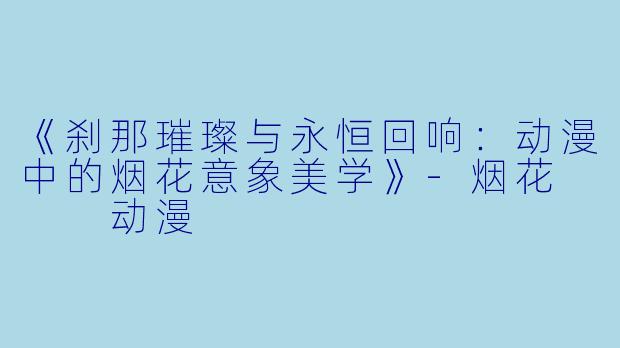 《刹那璀璨与永恒回响：动漫中的烟花意象美学》-烟花   动漫