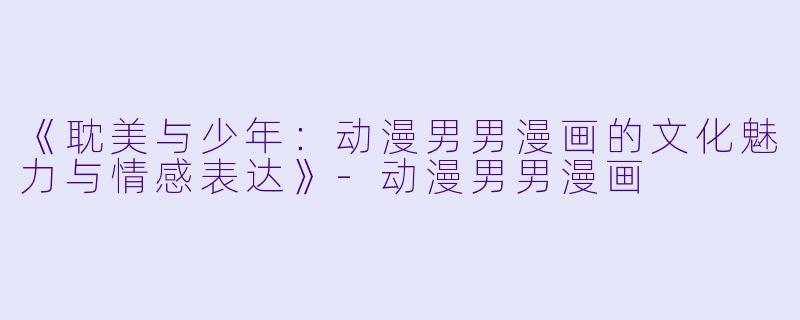 《耽美与少年：动漫男男漫画的文化魅力与情感表达》-动漫男男漫画