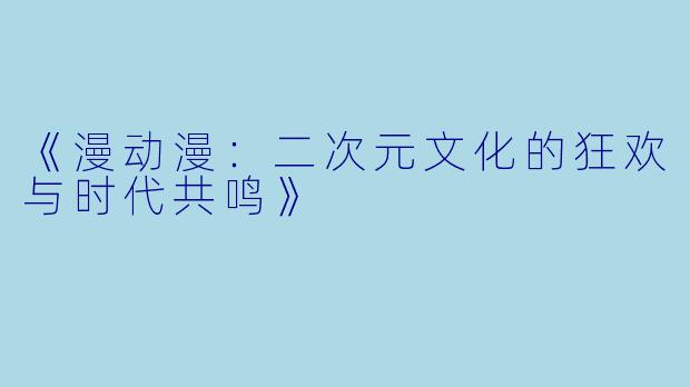 《漫动漫：二次元文化的狂欢与时代共鸣》