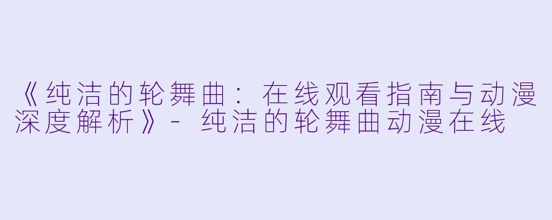 《纯洁的轮舞曲：在线观看指南与动漫深度解析》-纯洁的轮舞曲动漫在线