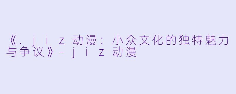 《.jiz动漫：小众文化的独特魅力与争议》-jiz动漫