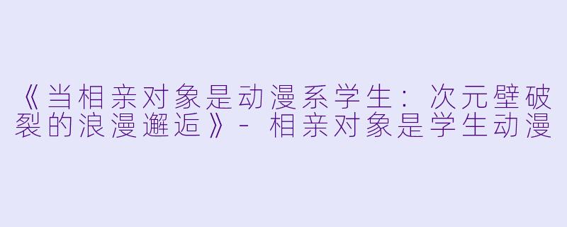 《当相亲对象是动漫系学生：次元壁破裂的浪漫邂逅》-相亲对象是学生动漫