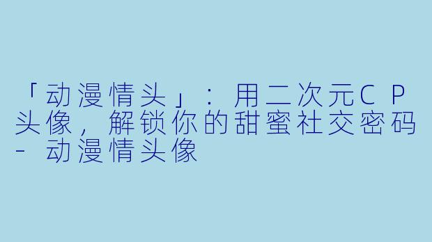 「动漫情头」：用二次元CP头像，解锁你的甜蜜社交密码-动漫情头像