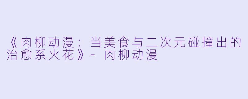 《肉柳动漫：当美食与二次元碰撞出的治愈系火花》-肉柳动漫