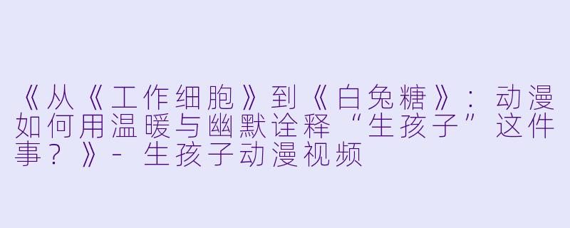 《从《工作细胞》到《白兔糖》:动漫如何用温暖与幽默诠释“生孩子”这件事?》-生孩子动漫视频