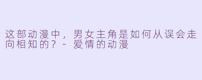 这部动漫中，男女主角是如何从误会走向相知的？