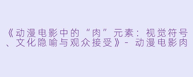 《动漫电影中的“肉”元素：视觉符号、文化隐喻与观众接受》-动漫电影肉