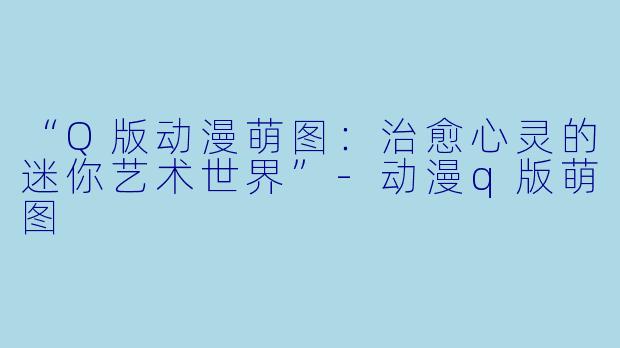“Q版动漫萌图：治愈心灵的迷你艺术世界”-动漫q版萌图