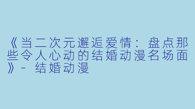 《当二次元邂逅爱情：盘点那些令人心动的结婚动漫名场面》-结婚动漫