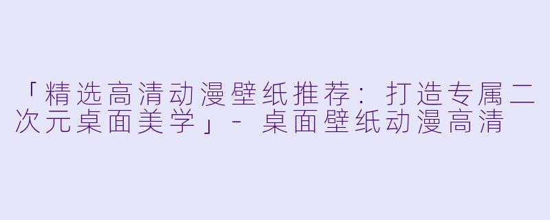 「精选高清动漫壁纸推荐：打造专属二次元桌面美学」-桌面壁纸动漫高清