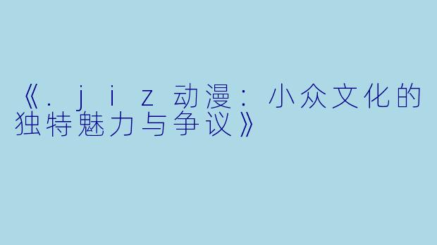 《.jiz动漫：小众文化的独特魅力与争议》