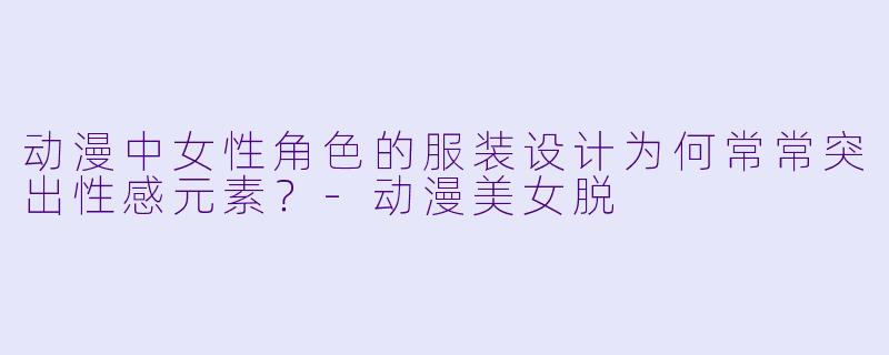 动漫中女性角色的服装设计为何常常突出性感元素?