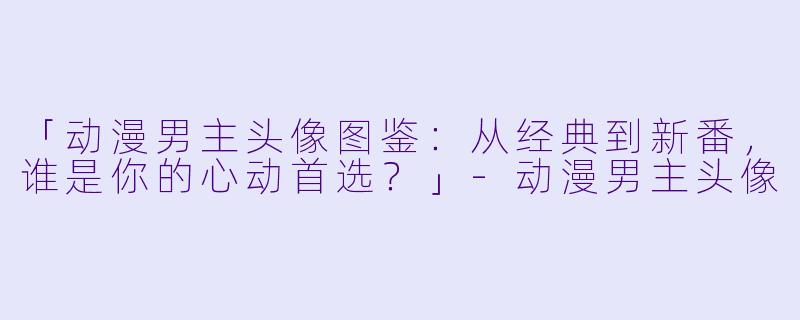 「动漫男主头像图鉴：从经典到新番，谁是你的心动首选？」-动漫男主头像