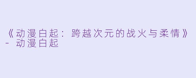 《动漫白起：跨越次元的战火与柔情》-动漫白起