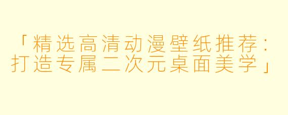 「精选高清动漫壁纸推荐：打造专属二次元桌面美学」