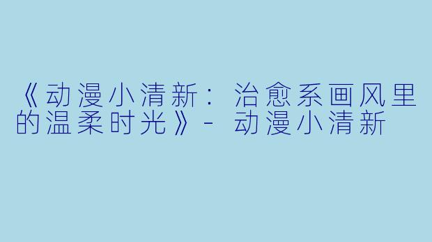 《动漫小清新：治愈系画风里的温柔时光》-动漫小清新