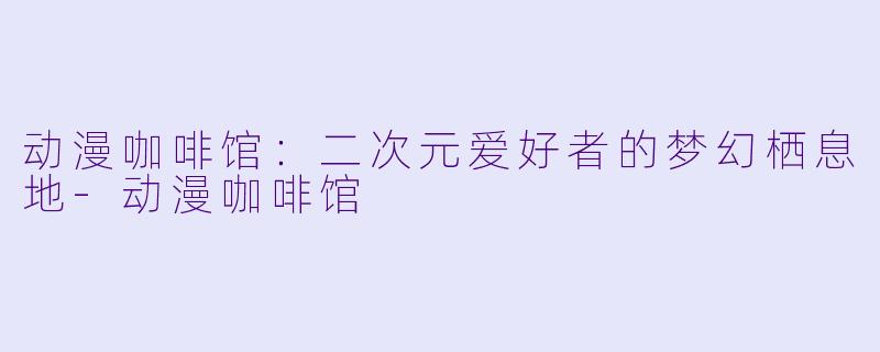 动漫咖啡馆：二次元爱好者的梦幻栖息地-动漫咖啡馆
