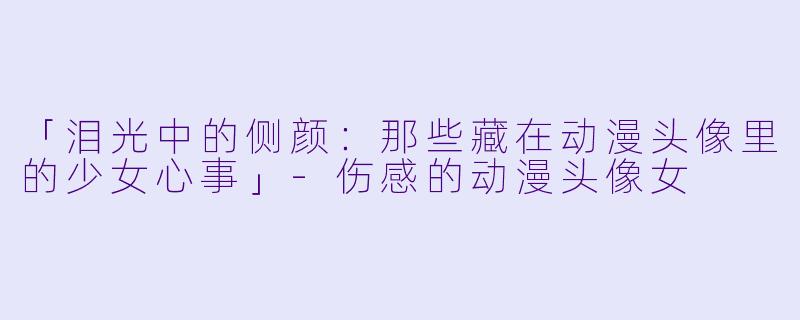 「泪光中的侧颜：那些藏在动漫头像里的少女心事」-伤感的动漫头像女