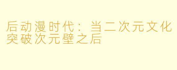 后动漫时代：当二次元文化突破次元壁之后