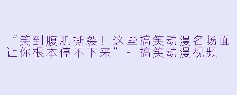 “笑到腹肌撕裂!这些搞笑动漫名场面让你根本停不下来”