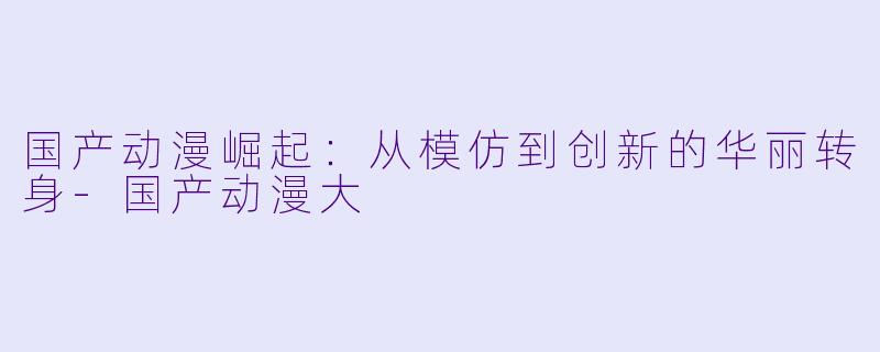 国产动漫崛起：从模仿到创新的华丽转身-国产动漫大