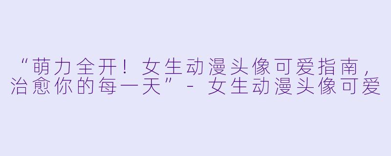 “萌力全开！女生动漫头像可爱指南，治愈你的每一天”-女生动漫头像可爱