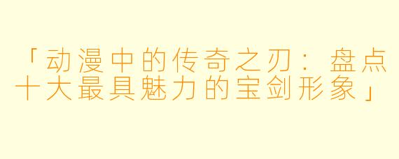 「动漫中的传奇之刃：盘点十大最具魅力的宝剑形象」