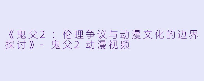 《鬼父2：伦理争议与动漫文化的边界探讨》-鬼父2动漫视频