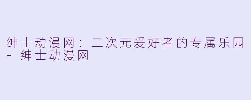 绅士动漫网：二次元爱好者的专属乐园-绅士动漫网