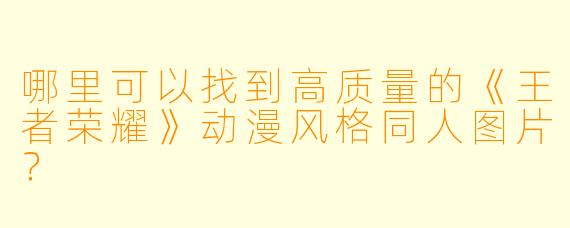 哪里可以找到高质量的《王者荣耀》动漫风格同人图片？