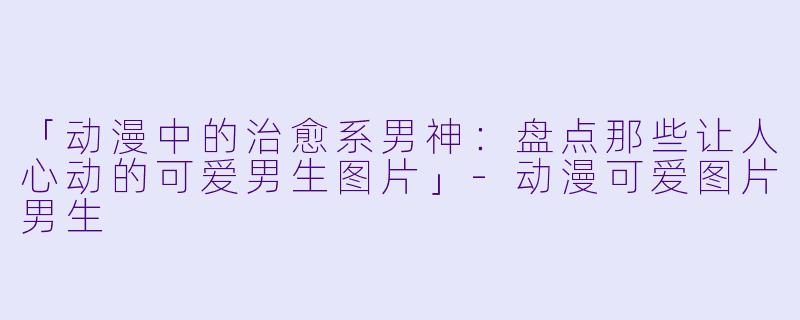 「动漫中的治愈系男神：盘点那些让人心动的可爱男生图片」-动漫可爱图片男生