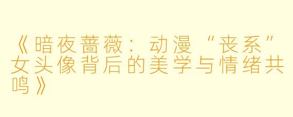 《暗夜蔷薇：动漫“丧系”女头像背后的美学与情绪共鸣》