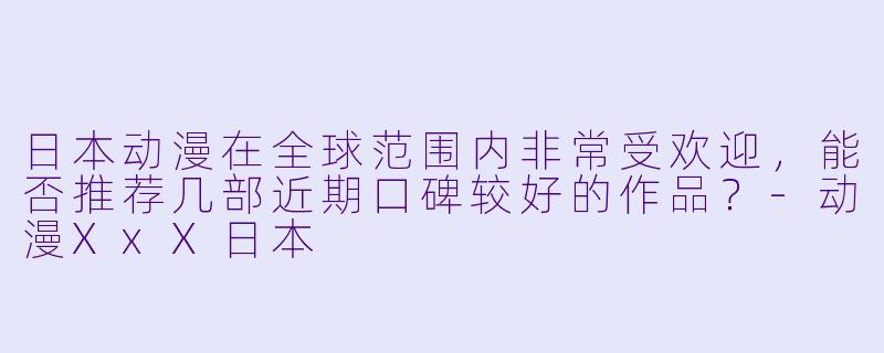 日本动漫在全球范围内非常受欢迎，能否推荐几部近期口碑较好的作品？-动漫XxX日本