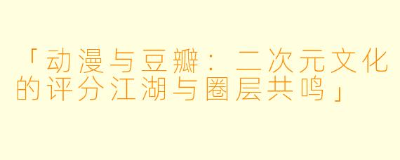 「动漫与豆瓣：二次元文化的评分江湖与圈层共鸣」