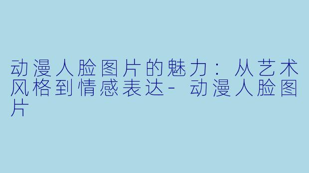 动漫人脸图片的魅力:从艺术风格到情感表达