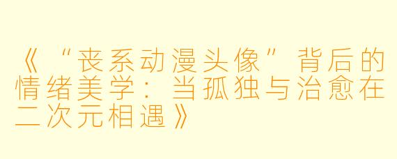 《“丧系动漫头像”背后的情绪美学：当孤独与治愈在二次元相遇》