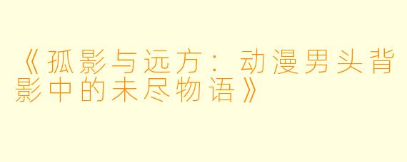《孤影与远方：动漫男头背影中的未尽物语》