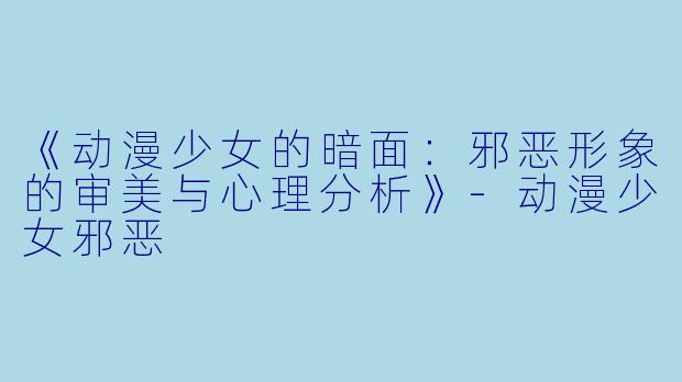 《动漫少女的暗面：邪恶形象的审美与心理分析》-动漫少女邪恶